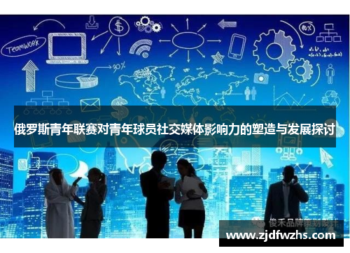 俄罗斯青年联赛对青年球员社交媒体影响力的塑造与发展探讨