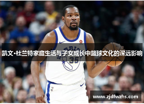 凯文·杜兰特家庭生活与子女成长中篮球文化的深远影响