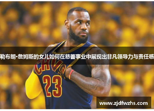 勒布朗·詹姆斯的女儿如何在慈善事业中展现出非凡领导力与责任感