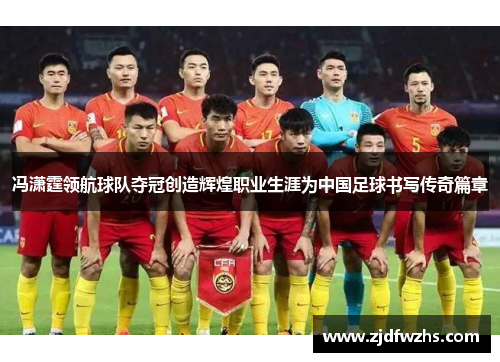 冯潇霆领航球队夺冠创造辉煌职业生涯为中国足球书写传奇篇章