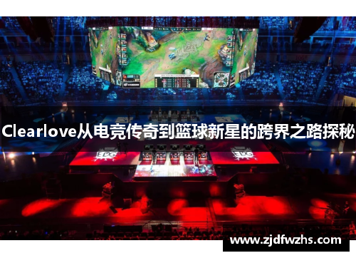 Clearlove从电竞传奇到篮球新星的跨界之路探秘