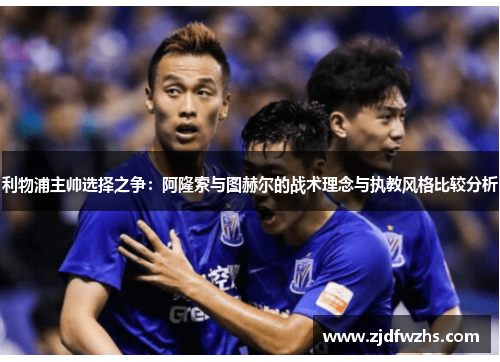 利物浦主帅选择之争：阿隆索与图赫尔的战术理念与执教风格比较分析
