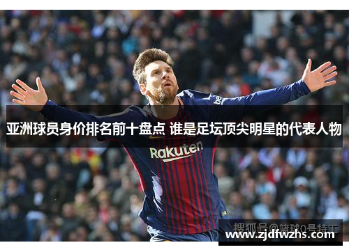亚洲球员身价排名前十盘点 谁是足坛顶尖明星的代表人物