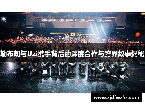 勒布朗与Uzi携手背后的深度合作与跨界故事揭秘 勒布朗与Uzi携手背后的深度合作与跨界故事揭秘