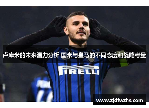 卢库米的未来潜力分析 国米与皇马的不同态度和战略考量