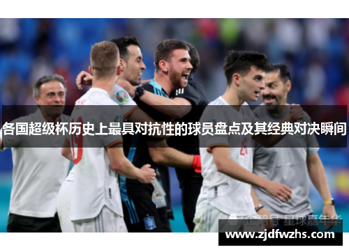 各国超级杯历史上最具对抗性的球员盘点及其经典对决瞬间 各国超级杯历史上最具对抗性的球员盘点及其经典对决瞬间