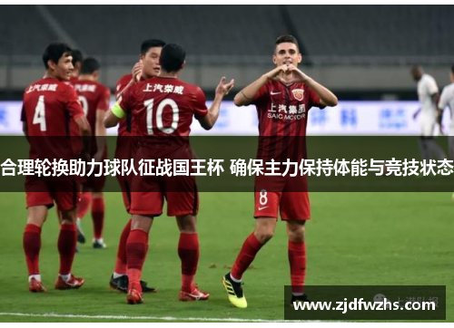 合理轮换助力球队征战国王杯 确保主力保持体能与竞技状态