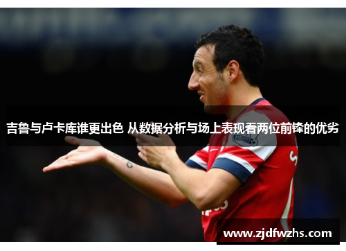 吉鲁与卢卡库谁更出色 从数据分析与场上表现看两位前锋的优劣