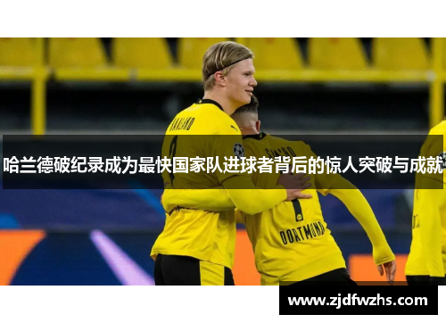 哈兰德破纪录成为最快国家队进球者背后的惊人突破与成就