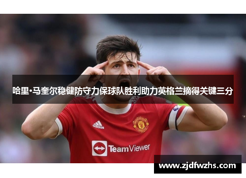 哈里·马奎尔稳健防守力保球队胜利助力英格兰摘得关键三分