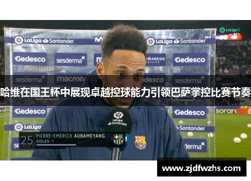 哈维在国王杯中展现卓越控球能力引领巴萨掌控比赛节奏