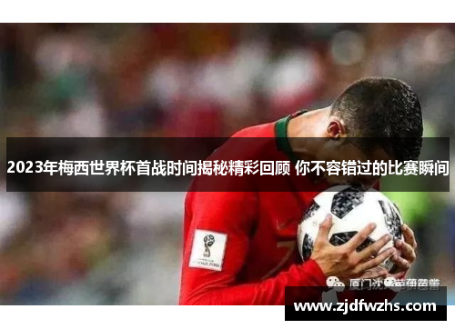 2023年梅西世界杯首战时间揭秘精彩回顾 你不容错过的比赛瞬间