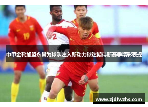 中甲金靴加盟永昌为球队注入新动力球迷期待新赛季精彩表现