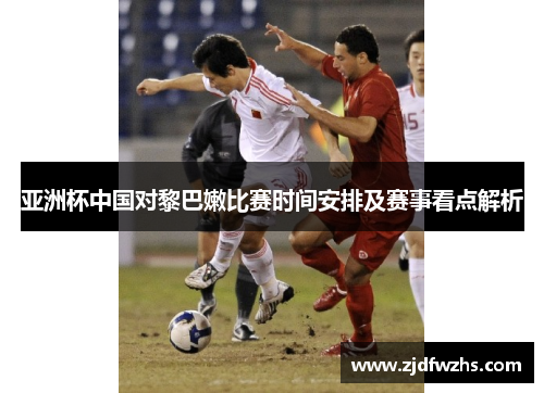 亚洲杯中国对黎巴嫩比赛时间安排及赛事看点解析