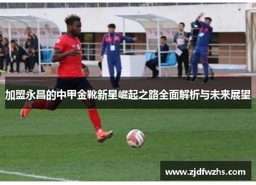 加盟永昌的中甲金靴新星崛起之路全面解析与未来展望