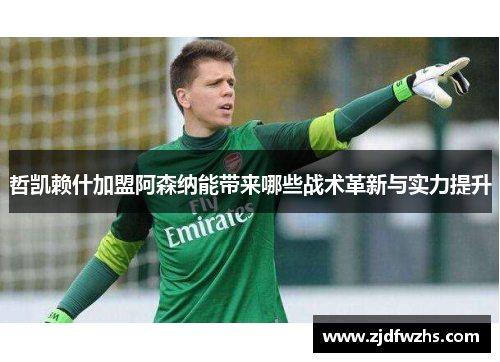 哲凯赖什加盟阿森纳能带来哪些战术革新与实力提升