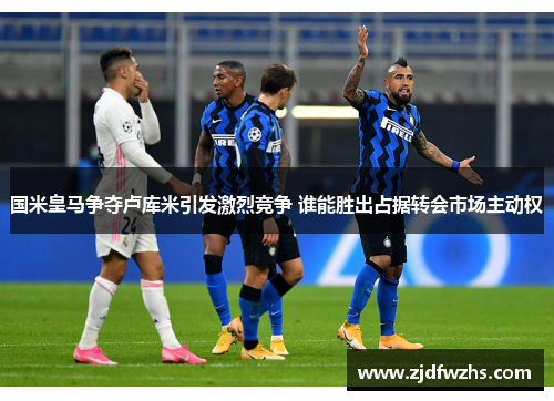 国米皇马争夺卢库米引发激烈竞争 谁能胜出占据转会市场主动权