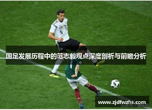 国足发展历程中的范志毅观点深度剖析与前瞻分析