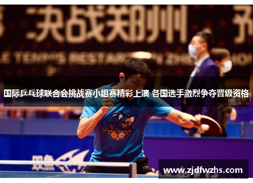 国际乒乓球联合会挑战赛小组赛精彩上演 各国选手激烈争夺晋级资格