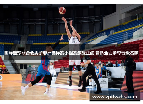 国际篮球联合会男子非洲锦标赛小组赛激战正酣 各队全力争夺晋级名额