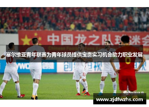 塞尔维亚青年联赛为青年球员提供宝贵实习机会助力职业发展