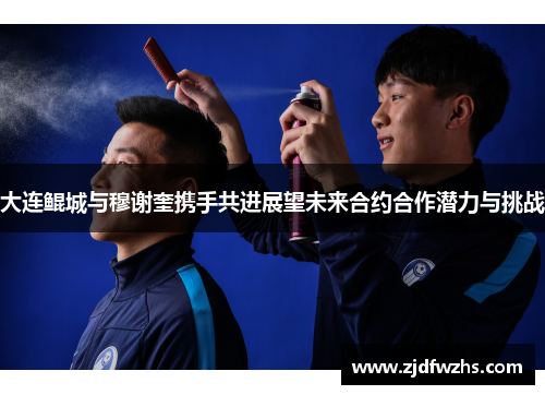 大连鲲城与穆谢奎携手共进展望未来合约合作潜力与挑战