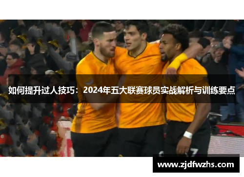 如何提升过人技巧：2024年五大联赛球员实战解析与训练要点