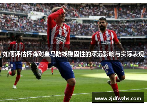 如何评估怀森对皇马防线稳固性的深远影响与实际表现